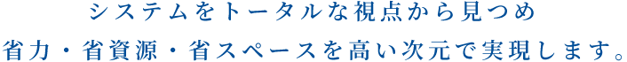 システムをトータルな観点から見つめ省力・省資源・省スペースを高い次元で実現します。